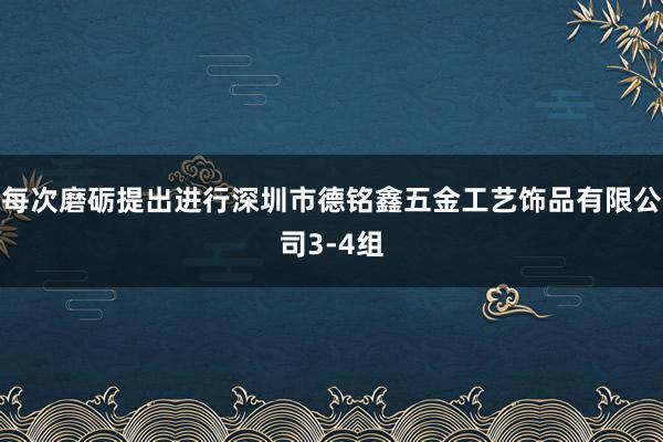 每次磨砺提出进行深圳市德铭鑫五金工艺饰品有限公司3-4组